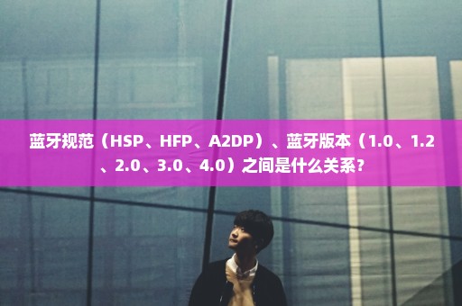 蓝牙规范（HSP、HFP、A2DP）、蓝牙版本（1.0、1.2、2.0、3.0、4.0）之间是什么关系？