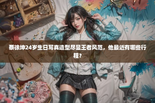 蔡徐坤24岁生日写真造型尽显王者风范，他最近有哪些行程？