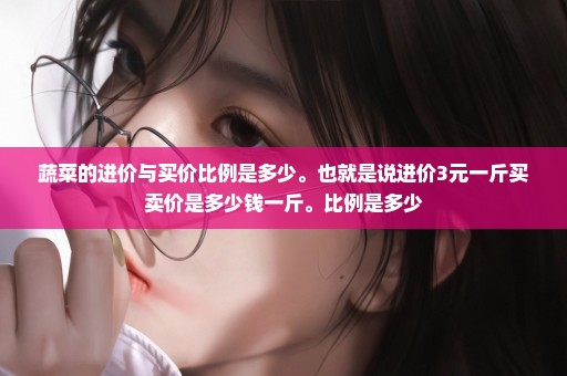 蔬菜的进价与买价比例是多少。也就是说进价3元一斤买卖价是多少钱一斤。比例是多少