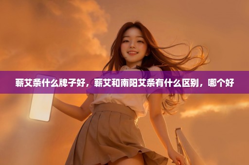 蕲艾条什么牌子好，蕲艾和南阳艾条有什么区别，哪个好