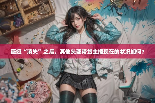 薇娅“消失”之后，其他头部带货主播现在的状况如何？