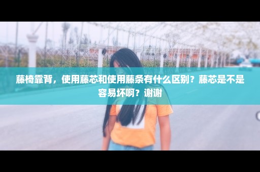 藤椅靠背，使用藤芯和使用藤条有什么区别？藤芯是不是容易坏啊？谢谢