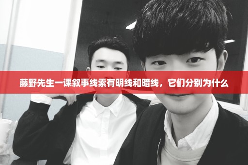 藤野先生一课叙事线索有明线和暗线，它们分别为什么