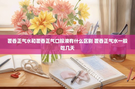 藿香正气水和藿香正气口服液有什么区别 藿香正气水一般吃几天