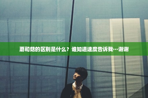 蘑和菇的区别是什么？谁知道速度告诉我···谢谢