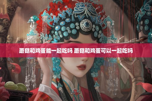 蘑菇和鸡蛋能一起吃吗 蘑菇和鸡蛋可以一起吃吗