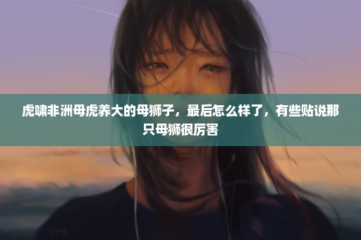 虎啸非洲母虎养大的母狮子，最后怎么样了，有些贴说那只母狮很厉害