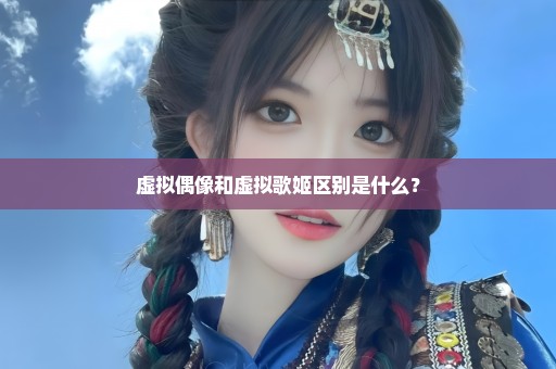虚拟偶像和虚拟歌姬区别是什么？