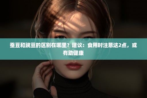 蚕豆和豌豆的区别在哪里？建议：食用时注意这2点，或有助健康