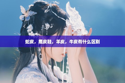 蛇皮，鹿皮鞋，羊皮，牛皮有什么区别
