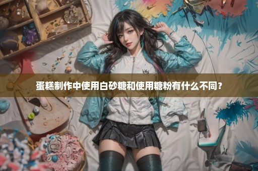 蛋糕制作中使用白砂糖和使用糖粉有什么不同？