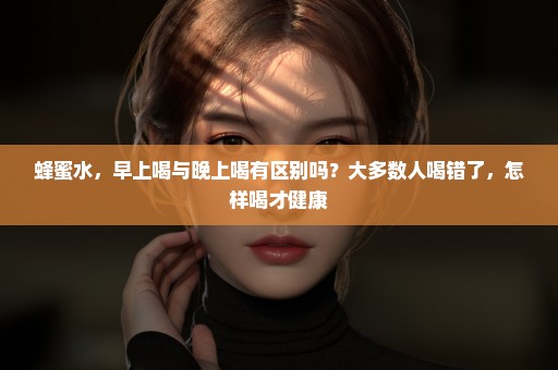 蜂蜜水，早上喝与晚上喝有区别吗？大多数人喝错了，怎样喝才健康