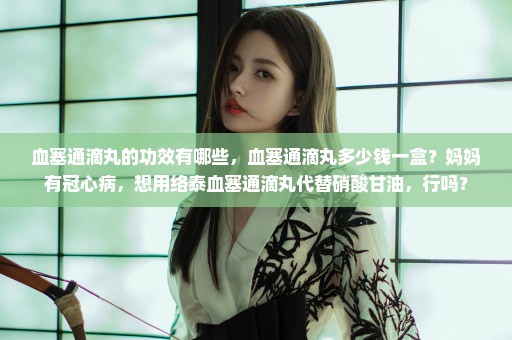 血塞通滴丸的功效有哪些，血塞通滴丸多少钱一盒？妈妈有冠心病，想用络泰血塞通滴丸代替硝酸甘油，行吗？