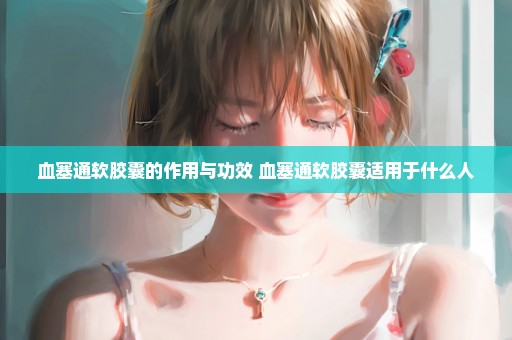 血塞通软胶囊的作用与功效 血塞通软胶囊适用于什么人