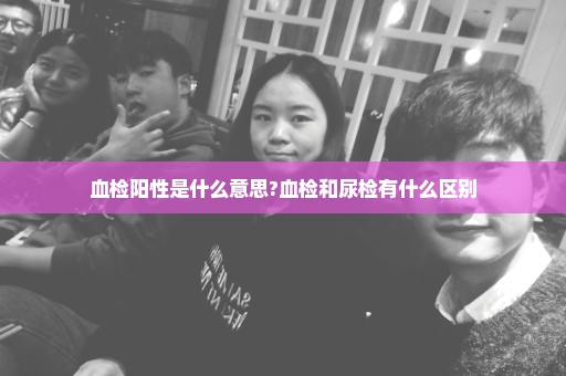 血检阳性是什么意思?血检和尿检有什么区别