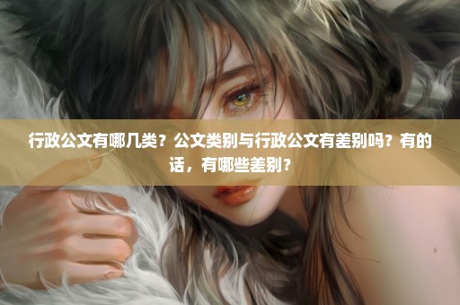 行政公文有哪几类？公文类别与行政公文有差别吗？有的话，有哪些差别？