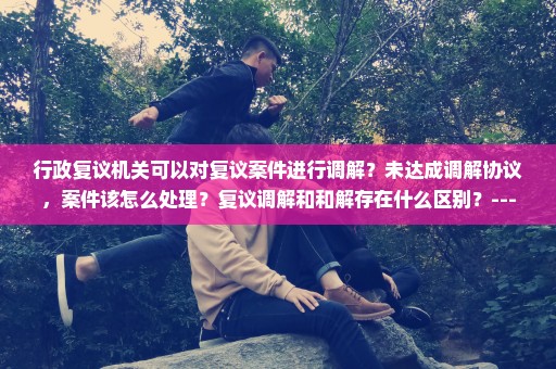 行政复议机关可以对复议案件进行调解？未达成调解协议，案件该怎么处理？复议调解和和解存在什么区别？---