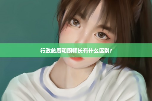 行政总厨和厨师长有什么区别?