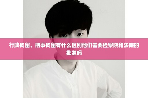 行政拘留、刑事拘留有什么区别他们需要检察院和法院的批准吗