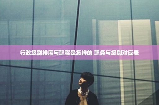 行政级别排序与职称是怎样的 职务与级别对应表