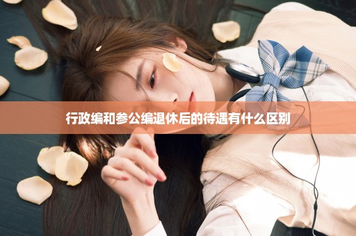 行政编和参公编退休后的待遇有什么区别