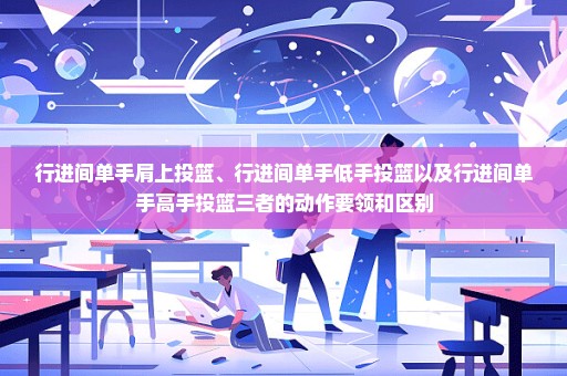 行进间单手肩上投篮、行进间单手低手投篮以及行进间单手高手投篮三者的动作要领和区别
