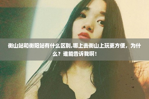 衡山站和衡阳站有什么区别,哪上去衡山上玩更方便，为什么？谁能告诉我啊！
