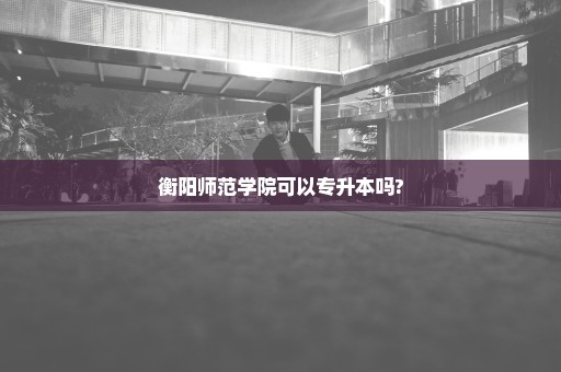 衡阳师范学院可以专升本吗?
