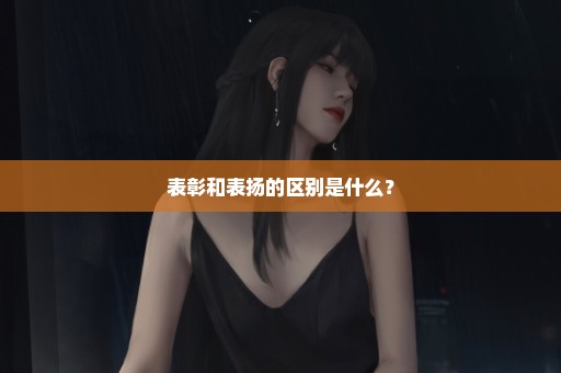 表彰和表扬的区别是什么？