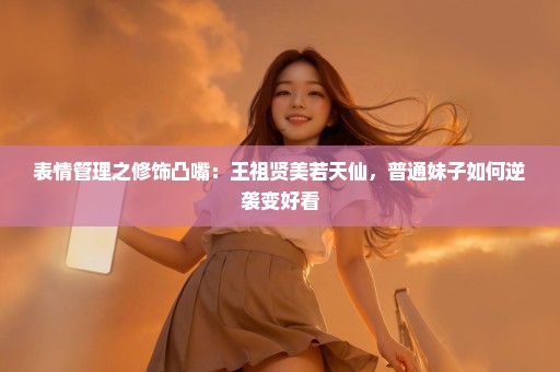 表情管理之修饰凸嘴：王祖贤美若天仙，普通妹子如何逆袭变好看