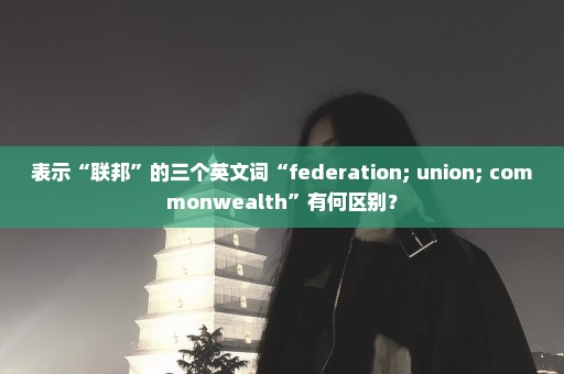 表示“联邦”的三个英文词“federation; union; commonwealth”有何区别？