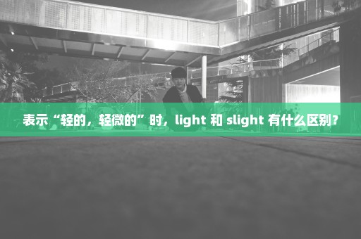 表示“轻的，轻微的”时，light 和 slight 有什么区别？