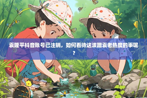袁隆平抖音账号已注销，如何看待这波蹭袁老热度的事呢？