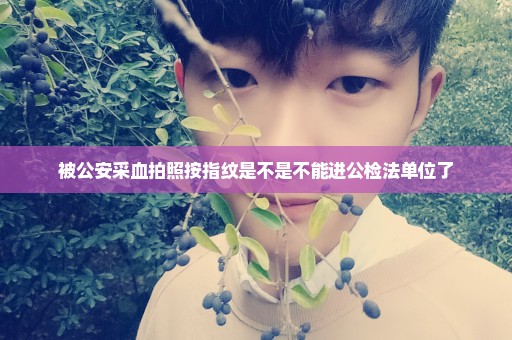 被公安采血拍照按指纹是不是不能进公检法单位了