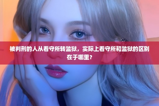 被判刑的人从看守所转监狱，实际上看守所和监狱的区别在于哪里？