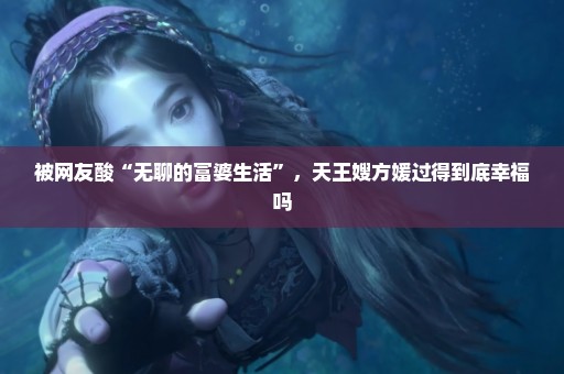 被网友酸“无聊的富婆生活”，天王嫂方媛过得到底幸福吗
