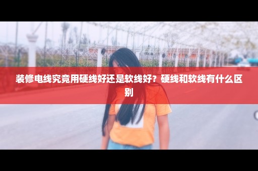 装修电线究竟用硬线好还是软线好？硬线和软线有什么区别