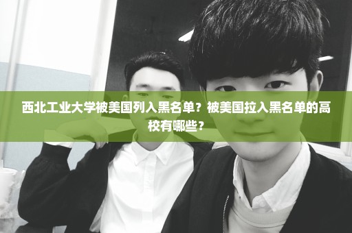 西北工业大学被美国列入黑名单？被美国拉入黑名单的高校有哪些？