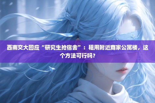 西南交大回应“研究生抢宿舍”：租用附近商家公寓楼，这个方法可行吗？