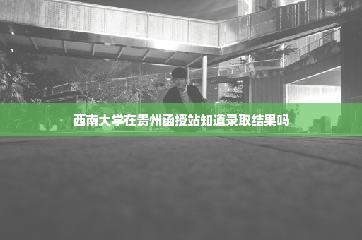 西南大学在贵州函授站知道录取结果吗