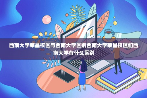 西南大学荣昌校区与西南大学区别西南大学荣昌校区和西南大学有什么区别