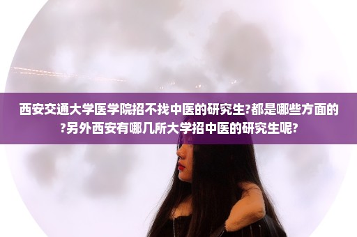 西安交通大学医学院招不找中医的研究生?都是哪些方面的?另外西安有哪几所大学招中医的研究生呢?