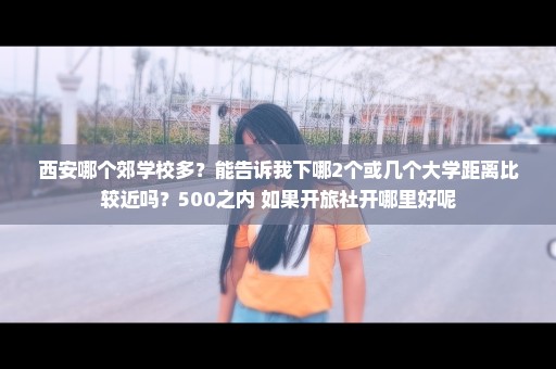 西安哪个郊学校多？能告诉我下哪2个或几个大学距离比较近吗？500之内 如果开旅社开哪里好呢
