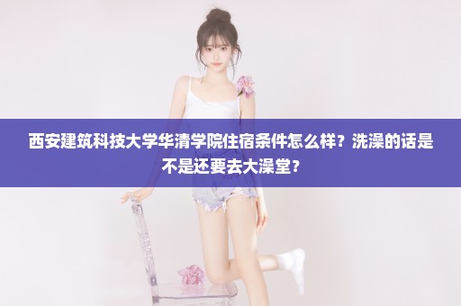 西安建筑科技大学华清学院住宿条件怎么样？洗澡的话是不是还要去大澡堂？