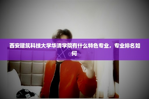 西安建筑科技大学华清学院有什么特色专业，专业排名如何