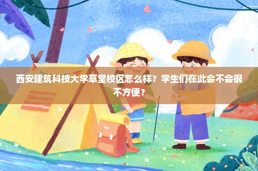 西安建筑科技大学草堂校区怎么样？学生们在此会不会很不方便？
