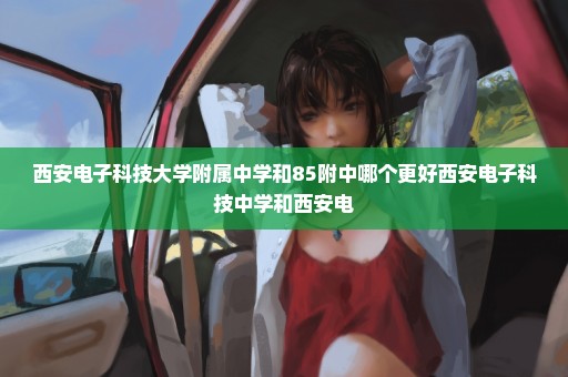 西安电子科技大学附属中学和85附中哪个更好西安电子科技中学和西安电