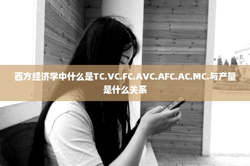 西方经济学中什么是TC.VC.FC.AVC.AFC.AC.MC.与产量是什么关系