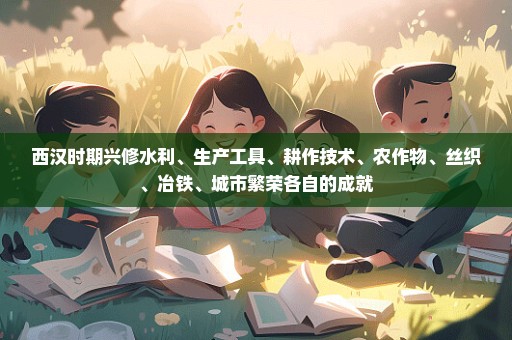 西汉时期兴修水利、生产工具、耕作技术、农作物、丝织、冶铁、城市繁荣各自的成就