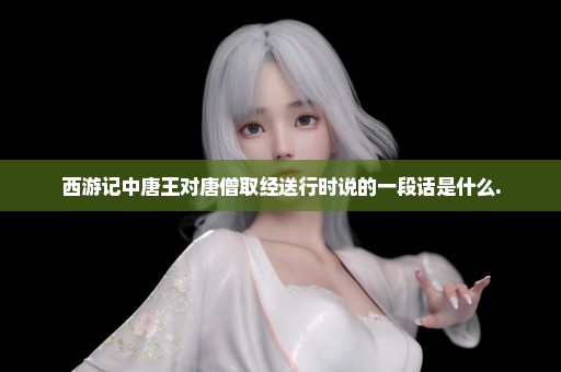 西游记中唐王对唐僧取经送行时说的一段话是什么.